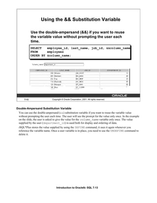 Introduction to Oracle9i: SQL 7-13
7-13 Copyright © Oracle Corporation, 2001. All rights reserved.
Using the && Substitution Variable
Use the double-ampersand (&&) if you want to reuse
the variable value without prompting the user each
time.
SELECT employee_id, last_name, job_id, &&column_name
FROM employees
ORDER BY &column_name;
Double-Ampersand Substitution Variable
You can use the double-ampersand (&&) substitution variable if you want to reuse the variable value
without prompting the user each time. The user will see the prompt for the value only once. In the example
on the slide, the user is asked to give the value for the column_name variable only once. The value
supplied by the user (department_id) is used both for display and ordering of data.
iSQL*Plus stores the value supplied by using the DEFINE command; it uses it again whenever you
reference the variable name. Once a user variable is in place, you need to use the UNDEFINE command to
delete it.
 