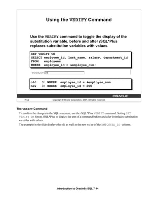 Introduction to Oracle9i: SQL 7-14
The VERIFY Command
To confirm the changes in the SQL statement, use the iSQL*Plus VERIFY command. Setting SET
VERIFY ON forces iSQL*Plus to display the text of a command before and after it replaces substitution
variables with values.
The example in the slide displays the old as well as the new value of the EMPLOYEE_ID column.
7-14 Copyright © Oracle Corporation, 2001. All rights reserved.
Using the VERIFY Command
Use the VERIFY command to toggle the display of the
substitution variable, before and after iSQL*Plus
replaces substitution variables with values.
old 3: WHERE employee_id = &employee_num
new 3: WHERE employee_id = 200
SET VERIFY ON
SELECT employee_id, last_name, salary, department_id
FROM employees
WHERE employee_id = &employee_num;
 
