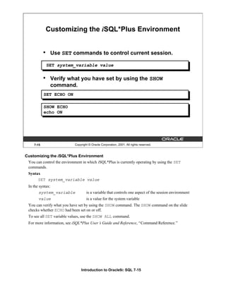 Introduction to Oracle9i: SQL 7-15
7-15 Copyright © Oracle Corporation, 2001. All rights reserved.
Customizing the iSQL*Plus Environment
• Use SET commands to control current session.
• Verify what you have set by using the SHOW
command.
SET ECHO ON
SHOW ECHO
echo ON
SET system_variable value
Customizing the iSQL*Plus Environment
You can control the environment in which iSQL*Plus is currently operating by using the SET
commands.
Syntax
SET system_variable value
In the syntax:
system_variable is a variable that controls one aspect of the session environment
value is a value for the system variable
You can verify what you have set by using the SHOW command. The SHOW command on the slide
checks whether ECHO had been set on or off.
To see all SET variable values, use the SHOW ALL command.
For more information, see iSQL*Plus User’
s Guide and Reference, “Command Reference.”
 