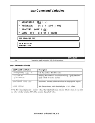 Introduction to Oracle9i: SQL 7-16
SET Command Variables
Note: The value n represents a numeric value. The underlined values indicate default values. If you enter
no value with the variable, iSQL*Plus assumes the default value.
7-16 Copyright © Oracle Corporation, 2001. All rights reserved.
SET Command Variables
• ARRAYSIZE {20 | n}
• FEEDBACK {6 | n |OFF | ON}
• HEADING {OFF | ON}
• LONG {80 | n}| ON | text}
SET HEADING OFF
SHOW HEADING
HEADING OFF
SET Variable and Values Description
ARRAY[SIZE] {20| n} Sets the database data fetch size
FEED[BACK]
{6|n|OFF|ON}
Displays the number of records returned by a query when the
query selects at least n records
HEA[DING] {OFF|ON} Determines whether column headings are displayed in reports
LONG {80|n} Sets the maximum width for displaying LONG values
 