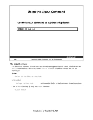 Introduction to Oracle9i: SQL 7-21
7-21 Copyright © Oracle Corporation, 2001. All rights reserved.
Using the BREAK Command
Use the BREAK command to suppress duplicates
BREAK ON job_id
The BREAK Command
Use the BREAK command to divide rows into sections and suppress duplicate values. To ensure that the
BREAK command works effectively, use the ORDER BY clause to order the columns that you are
breaking on.
Syntax
BREAK on column[|alias|row]
In the syntax:
column[|alias|row suppresses the display of duplicate values for a given column.
Clear all BREAK settings by using the CLEAR command:
CLEAR BREAK
 