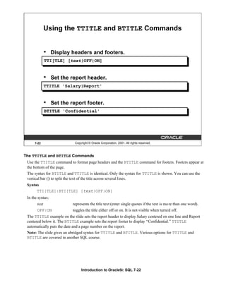 Introduction to Oracle9i: SQL 7-22
7-22 Copyright © Oracle Corporation, 2001. All rights reserved.
Using the TTITLE and BTITLE Commands
• Display headers and footers.
• Set the report header.
• Set the report footer.
TTI[TLE] [text|OFF|ON]
TTITLE 'Salary|Report'
BTITLE 'Confidential'
The TTITLE and BTITLE Commands
Use the TTITLE command to format page headers and the BTITLE command for footers. Footers appear at
the bottom of the page.
The syntax for BTITLE and TTITLE is identical. Only the syntax for TTITLE is shown. You can use the
vertical bar (|) to split the text of the title across several lines.
Syntax
TTI[TLE]|BTI[TLE] [text|OFF|ON]
In the syntax:
text represents the title text (enter single quotes if the text is more than one word).
OFF|ON toggles the title either off or on. It is not visible when turned off.
The TTITLE example on the slide sets the report header to display Salary centered on one line and Report
centered below it. The BTITLE example sets the report footer to display “Confidential.” TTITLE
automatically puts the date and a page number on the report.
Note: The slide gives an abridged syntax for TTITLE and BTITLE. Various options for TTITLE and
BTITLE are covered in another SQL course.
 