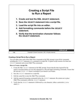 Introduction to Oracle9i: SQL 7-23
7-23 Copyright © Oracle Corporation, 2001. All rights reserved.
Creating a Script File
to Run a Report
1. Create and test the SQL SELECT statement.
2. Save the SELECT statement into a script file.
3. Load the script file into an editor.
4. Add formatting commands before the SELECT
statement.
5. Verify that the termination character follows
the SELECT statement.
Creating a Script File to Run a Report
You can either enter each of the iSQL*Plus commands at the SQL prompt or put all the commands,
including the SELECT statement, in a command (or script) file. A typical script consists of at least one
SELECT statement and several iSQL*Plus commands.
How to Create a Script File
1. Create the SQL SELECT statement at the SQL prompt. Ensure that the data required for the
report is accurate before you save the statement to a file and apply formatting commands. Ensure that
the relevant ORDER BY clause is included if you intend to use breaks.
2. Save the SELECT statement to a script file.
3. Edit the script file to enter the iSQL*Plus commands.
4. Add the required formatting commands before the SELECT statement. Be certain not to place
iSQL*Plus commands within the SELECT statement.
5. Verify that the SELECT statement is followed by a run character, either a semicolon (;) or a
slash (/).
 