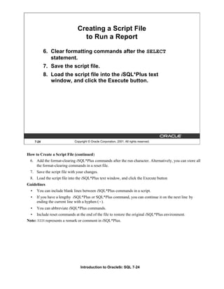 Introduction to Oracle9i: SQL 7-24
7-24 Copyright © Oracle Corporation, 2001. All rights reserved.
Creating a Script File
to Run a Report
6. Clear formatting commands after the SELECT
statement.
7. Save the script file.
8. Load the script file into the iSQL*Plus text
window, and click the Execute button.
How to Create a Script File (continued)
6. Add the format-clearing iSQL*Plus commands after the run character. Alternatively, you can store all
the format-clearing commands in a reset file.
7. Save the script file with your changes.
8. Load the script file into the iSQL*Plus text window, and click the Execute button
Guidelines
• You can include blank lines between iSQL*Plus commands in a script.
• If you have a lengthy iSQL*Plus or SQL*Plus command, you can continue it on the next line by
ending the current line with a hyphen (-).
• You can abbreviate iSQL*Plus commands.
• Include reset commands at the end of the file to restore the original iSQL*Plus environment.
Note: REM represents a remark or comment in iSQL*Plus.
 