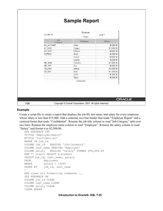 Introduction to Oracle9i: SQL 7-25
7-25 Copyright © Oracle Corporation, 2001. All rights reserved.
Sample Report
Example
Create a script file to create a report that displays the job ID, last name, and salary for every employee
whose salary is less than $15,000. Add a centered, two-line header that reads “Employee Report”and a
centered footer that reads “Confidential”. Rename the job title column to read “Job Category”split over
two lines. Rename the employee name column to read “Employee”. Rename the salary column to read
“Salary”and format it as $2,500.00.
SET FEEDBACK OFF
TTITLE 'Employee|Report'
BTITLE 'Confidential'
BREAK ON job_id
COLUMN job_id HEADING 'Job|Category'
COLUMN last_name HEADING 'Employee'
COLUMN salary HEADING 'Salary' FORMAT $99,999.99
REM ** Insert SELECT statement
SELECT job_id, last_name, salary
FROM employees
WHERE salary < 15000
ORDER BY job_id, last_name
/
REM clear all formatting commands ...
SET FEEDBACK ON
COLUMN job_id CLEAR
COLUMN last_name CLEAR
COLUMN salary CLEAR
CLEAR BREAK
 