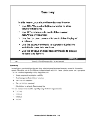 Introduction to Oracle9i: SQL 7-26
Summary
In this lesson, you should have learned about substitution variables and how they are useful for running
reports. They give you the flexibility to replace values in a WHERE clause, column names, and expressions.
You can customize reports by writing script files with:
• Single ampersand substitution variables
• Double ampersand substitution variables
• The DEFINE command
• The UNDEFINE command
• Substitution variables in the command line
You can create a more readable report by using the following commands:
• COLUMN
• TTITLE
• BTITLE
• BREAK
7-26 Copyright © Oracle Corporation, 2001. All rights reserved.
Summary
In this lesson, you should have learned how to:
• Use iSQL*Plus substitution variables to store
values temporarily
• Use SET commands to control the current
iSQL*Plus environment
• Use the COLUMN command to control the display of
a column
• Use the BREAK command to suppress duplicates
and divide rows into sections
• Use the TTITLE and BTITLE commands to display
headers and footers
 