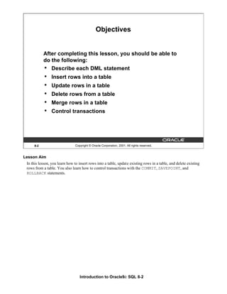Introduction to Oracle9i: SQL 8-2
Lesson Aim
In this lesson, you learn how to insert rows into a table, update existing rows in a table, and delete existing
rows from a table. You also learn how to control transactions with the COMMIT, SAVEPOINT, and
ROLLBACK statements.
8-2 Copyright © Oracle Corporation, 2001. All rights reserved.
Objectives
After completing this lesson, you should be able to
do the following:
• Describe each DML statement
• Insert rows into a table
• Update rows in a table
• Delete rows from a table
• Merge rows in a table
• Control transactions
 