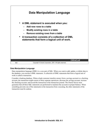 Introduction to Oracle9i: SQL 8-3
8-3 Copyright © Oracle Corporation, 2001. All rights reserved.
Data Manipulation Language
• A DML statement is executed when you:
– Add new rows to a table
– Modify existing rows in a table
– Remove existing rows from a table
• A transaction consists of a collection of DML
statements that form a logical unit of work.
Data Manipulation Language
Data manipulation language (DML) is a core part of SQL. When you want to add, update, or delete data in
the database, you execute a DML statement. A collection of DML statements that form a logical unit of
work is called a transaction.
Consider a banking database. When a bank customer transfers money from a savings account to a checking
account, the transaction might consist of three separate operations: decrease the savings account, increase
the checking account, and record the transaction in the transaction journal. The Oracle Server must
guarantee that all three SQL statements are performed to maintain the accounts in proper balance. When
something prevents one of the statements in the transaction from executing, the other statements of the
transaction must be undone.
 
