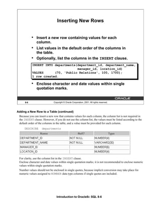 Introduction to Oracle9i: SQL 8-6
8-6 Copyright © Oracle Corporation, 2001. All rights reserved.
Inserting New Rows
• Insert a new row containing values for each
column.
• List values in the default order of the columns in
the table.
• Optionally, list the columns in the INSERT clause.
• Enclose character and date values within single
quotation marks.
INSERT INTO departments(department_id, department_name,
manager_id, location_id)
VALUES (70, 'Public Relations', 100, 1700);
1 row created.
Adding a New Row to a Table (continued)
Because you can insert a new row that contains values for each column, the column list is not required in
the INSERT clause. However, if you do not use the column list, the values must be listed according to the
default order of the columns in the table, and a value must be provided for each column.
DESCRIBE departments
For clarity, use the column list in the INSERT clause.
Enclose character and date values within single quotation marks; it is not recommended to enclose numeric
values within single quotation marks.
Number values should not be enclosed in single quotes, because implicit conversion may take place for
numeric values assigned to NUMBER data type columns if single quotes are included.
 