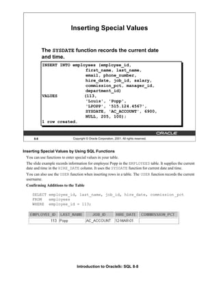 Introduction to Oracle9i: SQL 8-8
8-8 Copyright © Oracle Corporation, 2001. All rights reserved.
Inserting Special Values
The SYSDATE function records the current date
and time.
INSERT INTO employees (employee_id,
first_name, last_name,
email, phone_number,
hire_date, job_id, salary,
commission_pct, manager_id,
department_id)
VALUES (113,
'Louis', 'Popp',
'LPOPP', '515.124.4567',
SYSDATE, 'AC_ACCOUNT', 6900,
NULL, 205, 100);
1 row created.
Inserting Special Values by Using SQL Functions
You can use functions to enter special values in your table.
The slide example records information for employee Popp in the EMPLOYEES table. It supplies the current
date and time in the HIRE_DATE column. It uses the SYSDATE function for current date and time.
You can also use the USER function when inserting rows in a table. The USER function records the current
username.
Confirming Additions to the Table
SELECT employee_id, last_name, job_id, hire_date, commission _pct
FROM employees
WHERE employee_id = 113;
 
