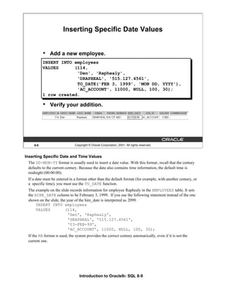 Introduction to Oracle9i: SQL 8-9
Inserting Specific Date and Time Values
The DD-MON-YY format is usually used to insert a date value. With this format, recall that the century
defaults to the current century. Because the date also contains time information, the default time is
midnight (00:00:00).
If a date must be entered in a format other than the default format (for example, with another century, or
a specific time), you must use the TO_DATE function.
The example on the slide records information for employee Raphealy in the EMPLOYEES table. It sets
the HIRE_DATE column to be February 3, 1999. If you use the following statement instead of the one
shown on the slide, the year of the hire_date is interpreted as 2099.
INSERT INTO employees
VALUES (114,
'Den', 'Raphealy',
'DRAPHEAL', '515.127.4561',
'03-FEB-99',
'AC_ACCOUNT', 11000, NULL, 100, 30);
If the RR format is used, the system provides the correct century automatically, even if it is not the
current one.
8-9 Copyright © Oracle Corporation, 2001. All rights reserved.
Inserting Specific Date Values
• Add a new employee.
• Verify your addition.
INSERT INTO employees
VALUES (114,
'Den', 'Raphealy',
'DRAPHEAL', '515.127.4561',
TO_DATE('FEB 3, 1999', 'MON DD, YYYY'),
'AC_ACCOUNT', 11000, NULL, 100, 30);
1 row created.
 