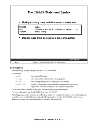 Introduction to Oracle9i: SQL 8-13
Updating Rows
You can modify existing rows by using the UPDATE statement.
In the syntax:
table is the name of the table
column is the name of the column in the table to populate
value is the corresponding value or subquery for the column
condition identifies the rows to be updated and is composed of column names
expressions, constants, subqueries, and comparison operators
Confirm the update operation by querying the table to display the updated rows.
For more information, see Oracle9i SQL Reference, “UPDATE.”
Note: In general, use the primary key to identify a single row. Using other columns can unexpectedly cause
several rows to be updated. For example, identifying a single row in the EMPLOYEES table by name is
dangerous, because more than one employee may have the same name.
8-13 Copyright © Oracle Corporation, 2001. All rights reserved.
The UPDATE Statement Syntax
• Modify existing rows with the UPDATE statement.
• Update more than one row at a time, if required.
UPDATE table
SET column = value [, column = value, ...]
[WHERE condition];
 
