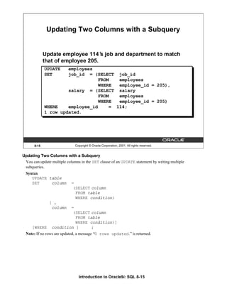 Introduction to Oracle9i: SQL 8-15
8-15 Copyright © Oracle Corporation, 2001. All rights reserved.
Updating Two Columns with a Subquery
Update employee 114’
s job and department to match
that of employee 205.
UPDATE employees
SET job_id = (SELECT job_id
FROM employees
WHERE employee_id = 205),
salary = (SELECT salary
FROM employees
WHERE employee_id = 205)
WHERE employee_id = 114;
1 row updated.
Updating Two Columns with a Subquery
You can update multiple columns in the SET clause of an UPDATE statement by writing multiple
subqueries.
Syntax
UPDATE table
SET column =
(SELECT column
FROM table
WHERE condition)
[ ,
column =
(SELECT column
FROM table
WHERE condition)]
[WHERE condition ] ;
Note: If no rows are updated, a message “0 rows updated.”is returned.
 