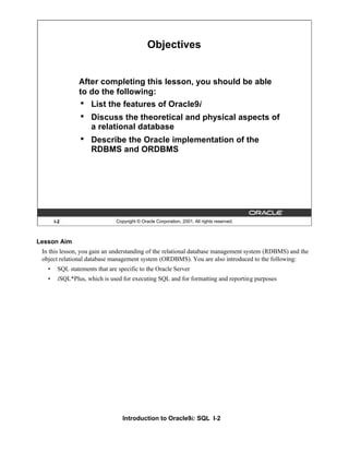 Introduction to Oracle9i: SQL I-2
Lesson Aim
In this lesson, you gain an understanding of the relational database management system (RDBMS) and the
object relational database management system (ORDBMS). You are also introduced to the following:
• SQL statements that are specific to the Oracle Server
• iSQL*Plus, which is used for executing SQL and for formatting and reporting purposes
I-2 Copyright © Oracle Corporation, 2001. All rights reserved.
Objectives
After completing this lesson, you should be able
to do the following:
• List the features of Oracle9i
• Discuss the theoretical and physical aspects of
a relational database
• Describe the Oracle implementation of the
RDBMS and ORDBMS
 