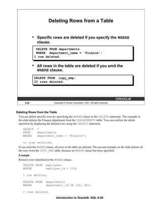 Introduction to Oracle9i: SQL 8-20
8-20 Copyright © Oracle Corporation, 2001. All rights reserved.
• Specific rows are deleted if you specify the WHERE
clause.
• All rows in the table are deleted if you omit the
WHERE clause.
Deleting Rows from a Table
DELETE FROM departments
WHERE department_name = 'Finance';
1 row deleted.
DELETE FROM copy_emp;
22 rows deleted.
Deleting Rows from the Table
You can delete specific rows by specifying the WHERE clause in the DELETE statement. The example in
the slide deletes the Finance department from the DEPARTMENTS table. You can confirm the delete
operation by displaying the deleted rows using the SELECT statement.
SELECT *
FROM departments
WHERE department_name = 'Finance';
no rows selected.
If you omit the WHERE clause, all rows in the table are deleted. The second example on the slide deletes all
the rows from the COPY_EMP table, because no WHERE clause has been specified.
Example
Remove rows identified in the WHERE clause.
DELETE FROM employees
WHERE employee_id = 114;
1 row deleted.
DELETE FROM departments
WHERE department_id IN (30, 40);
2 rows deleted.
 