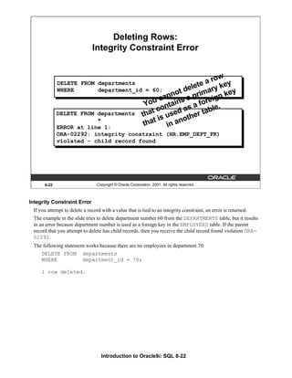 Introduction to Oracle9i: SQL 8-22
Integrity Constraint Error
If you attempt to delete a record with a value that is tied to an integrity constraint, an error is returned.
The example in the slide tries to delete department number 60 from the DEPARTMENTS table, but it results
in an error because department number is used as a foreign key in the EMPLOYEES table. If the parent
record that you attempt to delete has child records, then you receive the child record found violation ORA-
02292.
The following statement works because there are no employees in department 70:
DELETE FROM departments
WHERE department_id = 70;
1 row deleted.
8-22 Copyright © Oracle Corporation, 2001. All rights reserved.
Deleting Rows:
Integrity Constraint Error
DELETE FROM departments
WHERE department_id = 60;
DELETE FROM departments
*
ERROR at line 1:
ORA-02292: integrity constraint (HR.EMP_DEPT_FK)
violated - child record found
You cannot delete a row
that contains a primary key
that is used as a foreign key
in another table.
 
