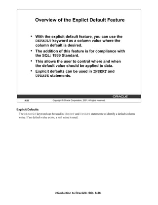 Introduction to Oracle9i: SQL 8-26
8-26 Copyright © Oracle Corporation, 2001. All rights reserved.
Overview of the Explict Default Feature
• With the explicit default feature, you can use the
DEFAULT keyword as a column value where the
column default is desired.
• The addition of this feature is for compliance with
the SQL: 1999 Standard.
• This allows the user to control where and when
the default value should be applied to data.
• Explicit defaults can be used in INSERT and
UPDATE statements.
Explicit Defaults
The DEFAULT keyword can be used in INSERT and UPDATE statements to identify a default column
value. If no default value exists, a null value is used.
 
