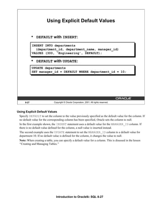 Introduction to Oracle9i: SQL 8-27
8-27 Copyright © Oracle Corporation, 2001. All rights reserved.
Using Explicit Default Values
INSERT INTO departments
(department_id, department_name, manager_id)
VALUES (300, 'Engineering', DEFAULT);
UPDATE departments
SET manager_id = DEFAULT WHERE department_id = 10;
• DEFAULT with INSERT:
• DEFAULT with UPDATE:
Using Explicit Default Values
Specify DEFAULT to set the column to the value previously specified as the default value for the column. If
no default value for the corresponding column has been specified, Oracle sets the column to null.
In the first example shown, the INSERT statement uses a default value for the MANAGER_ID column. If
there is no default value defined for the column, a null value is inserted instead.
The second example uses the UPDATE statement to set the MANAGER_ID column to a default value for
department 10. If no default value is defined for the column, it changes the value to null.
Note: When creating a table, you can specify a default value for a column. This is disussed in the lesson
“Creating and Managing Tables.”
 