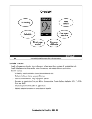 Introduction to Oracle9i: SQL I-3
I-3 Copyright © Oracle Corporation, 2001. All rights reserved.
Oracle9i
Scalability
Reliability
Single dev.
model
Common
skill sets
One mgmt.
interface
One
vendor
Oracle9i Features
Oracle offers a comprehensive high-performance infrastructure for e-business. It is called Oracle9i.
Oracle9i includes everything needed to develop, deploy, and manage Internet applications.
Benefits include:
• Scalability from departments to enterprise e-business sites
• Robust reliable, available, secure architecture
• One development model, easy deployment options
• Leverage an organization’
s current skillset throughout the Oracle platform (including SQL, PL/SQL,
Java, and XML)
• One management interface for all applications
• Industry standard technologies, no proprietary lock-in
 