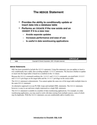 Introduction to Oracle9i: SQL 8-28
8-28 Copyright © Oracle Corporation, 2001. All rights reserved.
The MERGE Statement
• Provides the ability to conditionally update or
insert data into a database table
• Performs an UPDATE if the row exists and an
INSERT if it is a new row:
– Avoids separate updates
– Increases performance and ease of use
– Is useful in data warehousing applications
MERGE Statements
SQL has been extended to include the MERGE statement. Using this statement, you can update or insert a
row conditionally into a table, thus avoiding multiple UPDATE statements. The decision whether to update
or insert into the target table is based on a condition in the ON clause.
Because the MERGE command combines the INSERT and UPDATE commands, you need both INSERT
and UPDATE privileges on the target table and the SELECT privilege on the source table.
The MERGE statement is deterministic. You cannot update the same row of the target table multiple times in
the same MERGE statement.
An alternative approach is to use PL/SQL loops and multiple DML statements. The MERGE statement,
however, is easy to use and more simply expressed as a single SQL statement.
The MERGE statement is suitable in a number of data warehousing applications. For example, in a data
warehousing application, you may need to work with data coming from multiple sources, some of which
may be duplicates. With the MERGE statement, you can conditionally add or modify rows.
 