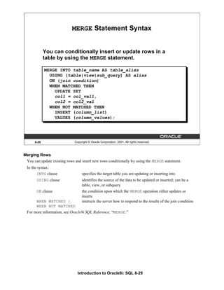 Introduction to Oracle9i: SQL 8-29
8-29 Copyright © Oracle Corporation, 2001. All rights reserved.
MERGE Statement Syntax
You can conditionally insert or update rows in a
table by using the MERGE statement.
MERGE INTO table_name AS table_alias
USING (table|view|sub_query) AS alias
ON (join condition)
WHEN MATCHED THEN
UPDATE SET
col1 = col_val1,
col2 = col2_val
WHEN NOT MATCHED THEN
INSERT (column_list)
VALUES (column_values);
Merging Rows
You can update existing rows and insert new rows conditionally by using the MERGE statement.
In the syntax:
INTO clause specifies the target table you are updating or inserting into
USING clause identifies the source of the data to be updated or inserted; can be a
table, view, or subquery
ON clause the condition upon which the MERGE operation either updates or
inserts
WHEN MATCHED | instructs the server how to respond to the results of the join condition
WHEN NOT MATCHED
For more information, see Oracle9i SQL Reference, “MERGE.”
 
