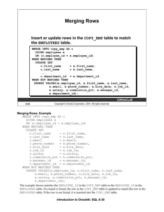 Introduction to Oracle9i: SQL 8-30
8-30 Copyright © Oracle Corporation, 2001. All rights reserved.
Merging Rows
Insert or update rows in the COPY_EMP table to match
the EMPLOYEES table.
MERGE INTO copy_emp AS c
USING employees e
ON (c.employee_id = e.employee_id)
WHEN MATCHED THEN
UPDATE SET
c.first_name = e.first_name,
c.last_name = e.last_name,
...
c.department_id = e.department_id
WHEN NOT MATCHED THEN
INSERT VALUES(e.employee_id, e.first_name, e.last_name,
e.email, e.phone_number, e.hire_date, e.job_id,
e.salary, e.commission_pct, e.manager_id,
e.department_id);
Merging Rows: Example
MERGE INTO copy_emp AS c
USING employees e
ON (c.employee_id = e.employee_id)
WHEN MATCHED THEN
UPDATE SET
c.first_name = e.first_name,
c.last_name = e.last_name,
c.email = e.email,
c.phone_number = e.phone_number,
c.hire_date = e.hire_date,
c.job_id = e.job_id,
c.salary = e.salary,
c.commission_pct = e.commission_pct,
c.manager_id = e.manager_id,
c.department_id = e.department_id
WHEN NOT MATCHED THEN
INSERT VALUES(e.employee_id, e.first_name, e.last_name,
e.email, e.phone_number, e.hire_date, e.job_id,
e.salary, e.commission_pct, e.manager_id,
e.department_id);
The example shown matches the EMPLOYEE_ID in the COPY_EMP table to the EMPLOYEE_ID in the
EMPLOYEES table. If a match is found, the row in the COPY_EMP table is updated to match the row in the
EMPLOYEES table. If the row is not found, it is inserted into the COPY_EMP table.
 