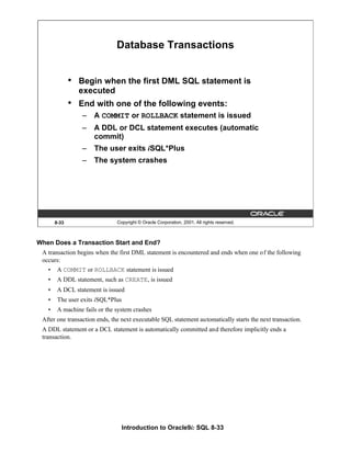 Introduction to Oracle9i: SQL 8-33
8-33 Copyright © Oracle Corporation, 2001. All rights reserved.
Database Transactions
• Begin when the first DML SQL statement is
executed
• End with one of the following events:
– A COMMIT or ROLLBACK statement is issued
– A DDL or DCL statement executes (automatic
commit)
– The user exits iSQL*Plus
– The system crashes
When Does a Transaction Start and End?
A transaction begins when the first DML statement is encountered and ends when one of the following
occurs:
• A COMMIT or ROLLBACK statement is issued
• A DDL statement, such as CREATE, is issued
• A DCL statement is issued
• The user exits iSQL*Plus
• A machine fails or the system crashes
After one transaction ends, the next executable SQL statement automatically starts the next transaction.
A DDL statement or a DCL statement is automatically committed and therefore implicitly ends a
transaction.
 