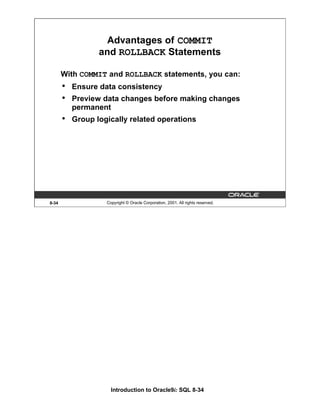 Introduction to Oracle9i: SQL 8-34
8-34 Copyright © Oracle Corporation, 2001. All rights reserved.
Advantages of COMMIT
and ROLLBACK Statements
With COMMIT and ROLLBACK statements, you can:
• Ensure data consistency
• Preview data changes before making changes
permanent
• Group logically related operations
 