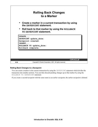 Introduction to Oracle9i: SQL 8-36
8-36 Copyright © Oracle Corporation, 2001. All rights reserved.
Rolling Back Changes
to a Marker
• Create a marker in a current transaction by using
the SAVEPOINT statement.
• Roll back to that marker by using the ROLLBACK
TO SAVEPOINT statement.
UPDATE...
SAVEPOINT update_done;
Savepoint created.
INSERT...
ROLLBACK TO update_done;
Rollback complete.
Rolling Back Changes to a Savepoint
You can create a marker in the current transaction by using the SAVEPOINT statement which divides the
transaction into smaller sections. You can then discard pending changes up to that marker by using the
ROLLBACK TO SAVEPOINT statement.
If you create a second savepoint with the same name as an earlier savepoint, the earlier savepoint is deleted.
 