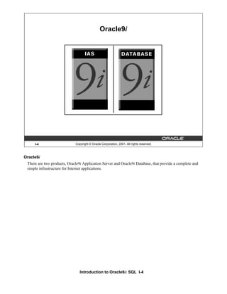 Introduction to Oracle9i: SQL I-4
I-4 Copyright © Oracle Corporation, 2001. All rights reserved.
Oracle9i
Oracle9i
There are two products, Oracle9i Application Server and Oracle9i Database, that provide a complete and
simple infrastructure for Internet applications.
 