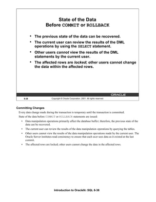 Introduction to Oracle9i: SQL 8-38
8-38 Copyright © Oracle Corporation, 2001. All rights reserved.
State of the Data
Before COMMIT or ROLLBACK
• The previous state of the data can be recovered.
• The current user can review the results of the DML
operations by using the SELECT statement.
• Other users cannot view the results of the DML
statements by the current user.
• The affected rows are locked; other users cannot change
the data within the affected rows.
Committing Changes
Every data change made during the transaction is temporary until the transaction is committed.
State of the data before COMMIT or ROLLBACK statements are issued:
• Data manipulation operations primarily affect the database buffer; therefore, the previous state of the
data can be recovered.
• The current user can review the results of the data manipulation operations by querying the tables.
• Other users cannot view the results of the data manipulation operations made by the current user. The
Oracle Server institutes read consistency to ensure that each user sees data as it existed at the last
commit.
• The affected rows are locked; other users cannot change the data in the affected rows.
 