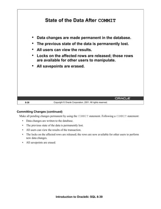 Introduction to Oracle9i: SQL 8-39
8-39 Copyright © Oracle Corporation, 2001. All rights reserved.
State of the Data After COMMIT
• Data changes are made permanent in the database.
• The previous state of the data is permanently lost.
• All users can view the results.
• Locks on the affected rows are released; those rows
are available for other users to manipulate.
• All savepoints are erased.
Committing Changes (continued)
Make all pending changes permanent by using the COMMIT statement. Following a COMMIT statement:
• Data changes are written to the database.
• The previous state of the data is permanently lost.
• All users can view the results of the transaction.
• The locks on the affected rows are released; the rows are now available for other users to perform
new data changes.
• All savepoints are erased.
 