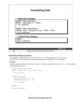 Introduction to Oracle9i: SQL 8-40
8-40 Copyright © Oracle Corporation, 2001. All rights reserved.
• Make the changes.
• Commit the changes.
DELETE FROM employees
WHERE employee_id = 99999;
1 row deleted.
INSERT INTO departments
VALUES (290, 'Corporate Tax', NULL, 1700);
1 row inserted.
Committing Data
COMMIT;
Commit complete.
Committing Changes (continued)
The example in the slide deletes a row from the EMPLOYEES table and inserts a new row into the
DEPARTMENTS table. It then makes the change permanent by issuing the COMMIT statement.
Example
Remove departments 290 and 300 in the DEPARTMENTS table, and update a row in the COPY_EMP table. Make
the data change permanent.
DELETE FROM departments
WHERE department_id IN (290, 300);
2 rows deleted.
UPDATE copy_emp
SET department_id = 80
WHERE employee_id = 206;
1 row updated.
COMMIT;
Commit Complete.
 