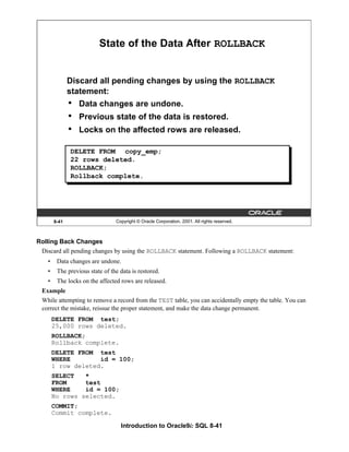 Introduction to Oracle9i: SQL 8-41
8-41 Copyright © Oracle Corporation, 2001. All rights reserved.
State of the Data After ROLLBACK
Discard all pending changes by using the ROLLBACK
statement:
• Data changes are undone.
• Previous state of the data is restored.
• Locks on the affected rows are released.
DELETE FROM copy_emp;
22 rows deleted.
ROLLBACK;
Rollback complete.
Rolling Back Changes
Discard all pending changes by using the ROLLBACK statement. Following a ROLLBACK statement:
• Data changes are undone.
• The previous state of the data is restored.
• The locks on the affected rows are released.
Example
While attempting to remove a record from the TEST table, you can accidentally empty the table. You can
correct the mistake, reissue the proper statement, and make the data change permanent.
DELETE FROM test;
25,000 rows deleted.
ROLLBACK;
Rollback complete.
DELETE FROM test
WHERE id = 100;
1 row deleted.
SELECT *
FROM test
WHERE id = 100;
No rows selected.
COMMIT;
Commit complete.
 