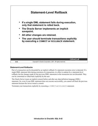 Introduction to Oracle9i: SQL 8-42
8-42 Copyright © Oracle Corporation, 2001. All rights reserved.
Statement-Level Rollback
• If a single DML statement fails during execution,
only that statement is rolled back.
• The Oracle Server implements an implicit
savepoint.
• All other changes are retained.
• The user should terminate transactions explicitly
by executing a COMMIT or ROLLBACK statement.
Statement-Level Rollbacks
Part of a transaction can be discarded by an implicit rollback if a statement execution error is detected. If a
single DML statement fails during execution of a transaction, its effect is undone by a statement-level
rollback, but the changes made by the previous DML statements in the transaction are not discarded. They
can be committed or rolled back explicitly by the user.
The Oracle Server issues an implicit commit before and after any data definition language (DDL)
statement. So, even if your DDL statement does not execute successfully, you cannot roll back the previous
statement because the server issued a commit.
Terminate your transactions explicitly by executing a COMMIT or ROLLBACK statement.
 