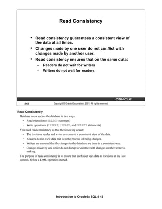 Introduction to Oracle9i: SQL 8-43
Read Consistency
Database users access the database in two ways:
• Read operations (SELECT statement)
• Write operations (INSERT, UPDATE, and DELETE statements)
You need read consistency so that the following occur:
• The database reader and writer are ensured a consistent view of the data.
• Readers do not view data that is in the process of being changed.
• Writers are ensured that the changes to the database are done in a consistent way.
• Changes made by one writer do not disrupt or conflict with changes another writer is
making.
The purpose of read consistency is to ensure that each user sees data as it existed at the last
commit, before a DML operation started.
8-43 Copyright © Oracle Corporation, 2001. All rights reserved.
Read Consistency
• Read consistency guarantees a consistent view of
the data at all times.
• Changes made by one user do not conflict with
changes made by another user.
• Read consistency ensures that on the same data:
– Readers do not wait for writers
– Writers do not wait for readers
 