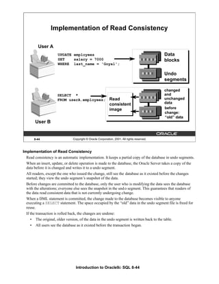Introduction to Oracle9i: SQL 8-44
8-44 Copyright © Oracle Corporation, 2001. All rights reserved.
SELECT *
FROM userA.employees;
Implementation of Read Consistency
UPDATE employees
SET salary = 7000
WHERE last_name = 'Goyal';
Data
blocks
Undo
segments
changed
and
unchanged
data
before
change:
“old” data
User A
User B
Read
consistent
image
Implementation of Read Consistency
Read consistency is an automatic implementation. It keeps a partial copy of the database in undo segments.
When an insert, update, or delete operation is made to the database, the Oracle Server takes a copy of the
data before it is changed and writes it to a undo segment.
All readers, except the one who issued the change, still see the database as it existed before the changes
started; they view the undo segment’
s snapshot of the data.
Before changes are committed to the database, only the user who is modifying the data sees the database
with the alterations; everyone else sees the snapshot in the undo segment. This guarantees that readers of
the data read consistent data that is not currently undergoing change.
When a DML statement is committed, the change made to the database becomes visible to anyone
executing a SELECT statement. The space occupied by the “old”data in the undo segment file is freed for
reuse.
If the transaction is rolled back, the changes are undone:
• The original, older version, of the data in the undo segment is written back to the table.
• All users see the database as it existed before the transaction began.
 