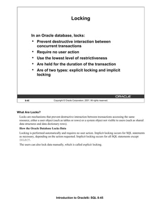 Introduction to Oracle9i: SQL 8-45
8-45 Copyright © Oracle Corporation, 2001. All rights reserved.
Locking
In an Oracle database, locks:
• Prevent destructive interaction between
concurrent transactions
• Require no user action
• Use the lowest level of restrictiveness
• Are held for the duration of the transaction
• Are of two types: explicit locking and implicit
locking
What Are Locks?
Locks are mechanisms that prevent destructive interaction between transactions accessing the same
resource, either a user object (such as tables or rows) or a system object not visible to users (such as shared
data structures and data dictionary rows).
How the Oracle Database Locks Data
Locking is performed automatically and requires no user action. Implicit locking occurs for SQL statements
as necessary, depending on the action requested. Implicit locking occurs for all SQL statements except
SELECT.
The users can also lock data manually, which is called explicit locking.
 