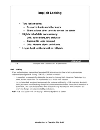 Introduction to Oracle9i: SQL 8-46
8-46 Copyright © Oracle Corporation, 2001. All rights reserved.
Implicit Locking
• Two lock modes:
– Exclusive: Locks out other users
– Share: Allows other users to access the server
• High level of data concurrency:
– DML: Table share, row exclusive
– Queries: No locks required
– DDL: Protects object definitions
• Locks held until commit or rollback
DML Locking
When performing data manipulation language (DML) operations, the Oracle Server provides data
concurrency through DML locking. DML locks occur at two levels:
• A share lock is automatically obtained at the table level during DML operations. With share lock
mode, several transactions can acquire share locks on the same resource.
• An exclusive lock is acquired automatically for each row modified by a DML statement. Exclusive
locks prevent the row from being changed by other transactions until the transaction is committed or
rolled back. This lock ensures that no other user can modify the same row at the same time and
overwrite changes not yet committed by another user.
Note: DDL locks occur when you modify a database object such as a table.
 