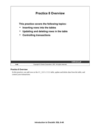 Introduction to Oracle9i: SQL 8-48
8-48 Copyright © Oracle Corporation, 2001. All rights reserved.
Practice 8 Overview
This practice covers the following topics:
• Inserting rows into the tables
• Updating and deleting rows in the table
• Controlling transactions
Practice 8 Overview
In this practice, you add rows to the MY_EMPLOYEE table, update and delete data from the table, and
control your transactions.
 