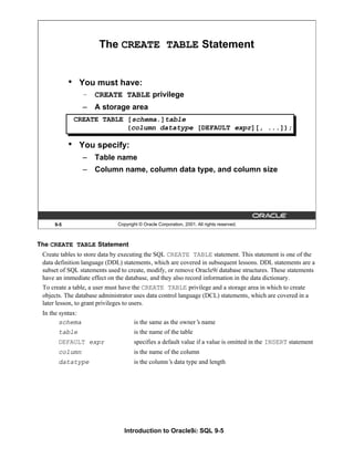 Introduction to Oracle9i: SQL 9-5
The CREATE TABLE Statement
Create tables to store data by executing the SQL CREATE TABLE statement. This statement is one of the
data definition language (DDL) statements, which are covered in subsequent lessons. DDL statements are a
subset of SQL statements used to create, modify, or remove Oracle9i database structures. These statements
have an immediate effect on the database, and they also record information in the data dictionary.
To create a table, a user must have the CREATE TABLE privilege and a storage area in which to create
objects. The database administrator uses data control language (DCL) statements, which are covered in a
later lesson, to grant privileges to users.
In the syntax:
schema is the same as the owner’
s name
table is the name of the table
DEFAULT expr specifies a default value if a value is omitted in the INSERT statement
column is the name of the column
datatype is the column’
s data type and length
9-5 Copyright © Oracle Corporation, 2001. All rights reserved.
The CREATE TABLE Statement
• You must have:
– CREATE TABLE privilege
– A storage area
• You specify:
– Table name
– Column name, column data type, and column size
CREATE TABLE [schema.]table
(column datatype [DEFAULT expr][, ...]);
 