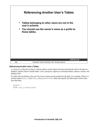 Introduction to Oracle9i: SQL 9-6
9-6 Copyright © Oracle Corporation, 2001. All rights reserved.
Referencing Another User’
s Tables
• Tables belonging to other users are not in the
user’
s schema.
• You should use the owner’
s name as a prefix to
those tables.
Referencing Another User’
s Tables
A schema is a collection of objects. Schema objects are the logical structures that directly refer to the data in a
database. Schema objects include tables, views, synonyms, sequences, stored procedures, indexes, clusters, and
database links.
If a table does not belong to the user, the owner’
s name must be prefixed to the table. For example, if there is a
schema named USER_B, and USER_B has an EMPLOYEES table, then specify the following to retrieve data
from that table:
SELECT *
FROM user_b.employees;
 