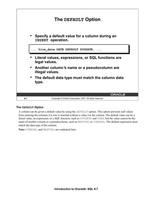 Introduction to Oracle9i: SQL 9-7
9-7 Copyright © Oracle Corporation, 2001. All rights reserved.
The DEFAULT Option
• Specify a default value for a column during an
INSERT operation.
• Literal values, expressions, or SQL functions are
legal values.
• Another column’
s name or a pseudocolumn are
illegal values.
• The default data type must match the column data
type.
... hire_date DATE DEFAULT SYSDATE, ...
The DEFAULT Option
A column can be given a default value by using the DEFAULT option. This option prevents null values
from entering the columns if a row is inserted without a value for the column. The default value can be a
literal value, an expression, or a SQL function, such as SYSDATE and USER, but the value cannot be the
name of another column or a pseudocolumn, such as NEXTVAL or CURRVAL. The default expression must
match the data type of the column.
Note: CURRVAL and NEXTVAL are explained later.
 