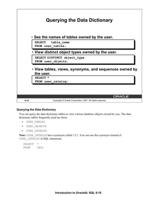 Introduction to Oracle9i: SQL 9-10
9-10 Copyright © Oracle Corporation, 2001. All rights reserved.
Querying the Data Dictionary
• View distinct object types owned by the user.
• View tables, views, synonyms, and sequences owned by
the user.
SELECT table_name
FROM user_tables;
SELECT DISTINCT object_type
FROM user_objects;
SELECT *
FROM user_catalog;
• See the names of tables owned by the user.
Querying the Data Dictionary
You can query the data dictionary tables to view various database objects owned by you. The data
dictionary tables frequently used are these:
• USER_TABLES
• USER_OBJECTS
• USER_CATALOG
Note: USER_CATALOG has a synonym called CAT. You can use this synonym instead of
USER_CATALOG in SQL statements.
SELECT *
FROM CAT;
 