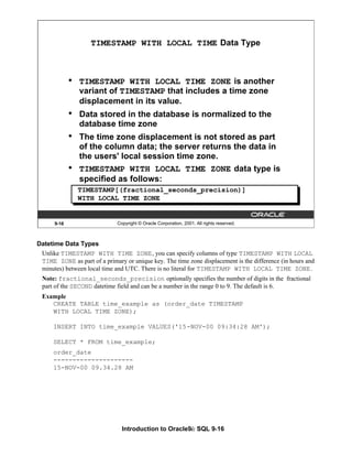 Introduction to Oracle9i: SQL 9-16
9-16 Copyright © Oracle Corporation, 2001. All rights reserved.
TIMESTAMP WITH LOCAL TIME Data Type
• TIMESTAMP WITH LOCAL TIME ZONE is another
variant of TIMESTAMP that includes a time zone
displacement in its value.
• Data stored in the database is normalized to the
database time zone
• The time zone displacement is not stored as part
of the column data; the server returns the data in
the users' local session time zone.
• TIMESTAMP WITH LOCAL TIME ZONE data type is
specified as follows:
TIMESTAMP[(fractional_seconds_precision)]
WITH LOCAL TIME ZONE
Datetime Data Types
Unlike TIMESTAMP WITH TIME ZONE, you can specify columns of type TIMESTAMP WITH LOCAL
TIME ZONE as part of a primary or unique key. The time zone displacement is the difference (in hours and
minutes) between local time and UTC. There is no literal for TIMESTAMP WITH LOCAL TIME ZONE.
Note: fractional_seconds_precision optionally specifies the number of digits in the fractional
part of the SECOND datetime field and can be a number in the range 0 to 9. The default is 6.
Example
CREATE TABLE time_example as (order_date TIMESTAMP
WITH LOCAL TIME ZONE);
INSERT INTO time_example VALUES('15-NOV-00 09:34:28 AM');
SELECT * FROM time_example;
order_date
---------------------
15-NOV-00 09.34.28 AM
 