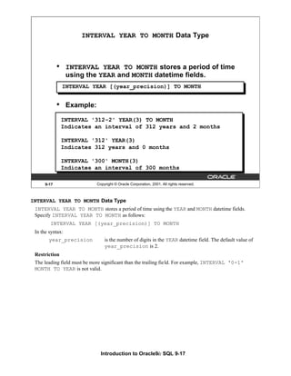 Introduction to Oracle9i: SQL 9-17
9-17 Copyright © Oracle Corporation, 2001. All rights reserved.
INTERVAL YEAR TO MONTH Data Type
• INTERVAL YEAR TO MONTH stores a period of time
using the YEAR and MONTH datetime fields.
INTERVAL YEAR [(year_precision)] TO MONTH
• Example:
INTERVAL '312-2' YEAR(3) TO MONTH
Indicates an interval of 312 years and 2 months
INTERVAL '312' YEAR(3)
Indicates 312 years and 0 months
INTERVAL '300' MONTH(3)
Indicates an interval of 300 months
INTERVAL YEAR TO MONTH Data Type
INTERVAL YEAR TO MONTH stores a period of time using the YEAR and MONTH datetime fields.
Specify INTERVAL YEAR TO MONTH as follows:
INTERVAL YEAR [(year_precision)] TO MONTH
In the syntax:
year_precision is the number of digits in the YEAR datetime field. The default value of
year_precision is 2.
Restriction
The leading field must be more significant than the trailing field. For example, INTERVAL '0-1'
MONTH TO YEAR is not valid.
 