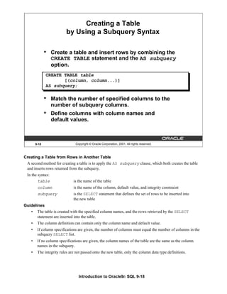 Introduction to Oracle9i: SQL 9-18
9-18 Copyright © Oracle Corporation, 2001. All rights reserved.
Creating a Table
by Using a Subquery Syntax
• Create a table and insert rows by combining the
CREATE TABLE statement and the AS subquery
option.
• Match the number of specified columns to the
number of subquery columns.
• Define columns with column names and
default values.
CREATE TABLE table
[(column, column...)]
AS subquery;
Creating a Table from Rows in Another Table
A second method for creating a table is to apply the AS subquery clause, which both creates the table
and inserts rows returned from the subquery.
In the syntax:
table is the name of the table
column is the name of the column, default value, and integrity constraint
subquery is the SELECT statement that defines the set of rows to be inserted into
the new table
Guidelines
• The table is created with the specified column names, and the rows retrieved by the SELECT
statement are inserted into the table.
• The column definition can contain only the column name and default value.
• If column specifications are given, the number of columns must equal the number of columns in the
subquery SELECT list.
• If no column specifications are given, the column names of the table are the same as the column
names in the subquery.
• The integrity rules are not passed onto the new table, only the column data type definitions.
 