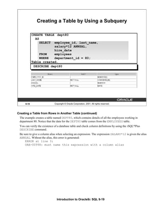 Introduction to Oracle9i: SQL 9-19
9-19 Copyright © Oracle Corporation, 2001. All rights reserved.
Creating a Table by Using a Subquery
DESCRIBE dept80
CREATE TABLE dept80
AS
SELECT employee_id, last_name,
salary*12 ANNSAL,
hire_date
FROM employees
WHERE department_id = 80;
Table created.
Creating a Table from Rows in Another Table (continued)
The example creates a table named DEPT80, which contains details of all the employees working in
department 80. Notice that the data for the DEPT80 table comes from the EMPLOYEES table.
You can verify the existence of a database table and check column definitions by using the iSQL*Plus
DESCRIBE command.
Be sure to give a column alias when selecting an expression. The expression SALARY*12 is given the alias
ANNSAL. Without the alias, this error is generated:
ERROR at line 3:
ORA-00998: must name this expression with a column alias
 