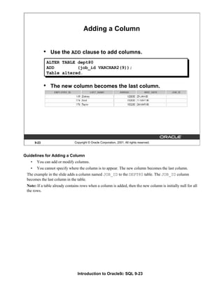 Introduction to Oracle9i: SQL 9-23
Guidelines for Adding a Column
• You can add or modify columns.
• You cannot specify where the column is to appear. The new column becomes the last column.
The example in the slide adds a column named JOB_ID to the DEPT80 table. The JOB_ID column
becomes the last column in the table.
Note: If a table already contains rows when a column is added, then the new column is initially null for all
the rows.
9-23 Copyright © Oracle Corporation, 2001. All rights reserved.
Adding a Column
• Use the ADD clause to add columns.
• The new column becomes the last column.
ALTER TABLE dept80
ADD (job_id VARCHAR2(9));
Table altered.
 