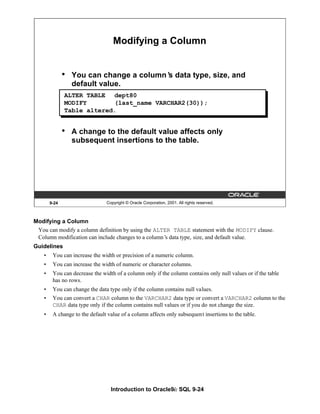 Introduction to Oracle9i: SQL 9-24
Modifying a Column
You can modify a column definition by using the ALTER TABLE statement with the MODIFY clause.
Column modification can include changes to a column’
s data type, size, and default value.
Guidelines
• You can increase the width or precision of a numeric column.
• You can increase the width of numeric or character columns.
• You can decrease the width of a column only if the column contains only null values or if the table
has no rows.
• You can change the data type only if the column contains null values.
• You can convert a CHAR column to the VARCHAR2 data type or convert a VARCHAR2 column to the
CHAR data type only if the column contains null values or if you do not change the size.
• A change to the default value of a column affects only subsequent insertions to the table.
9-24 Copyright © Oracle Corporation, 2001. All rights reserved.
Modifying a Column
• You can change a column’
s data type, size, and
default value.
• A change to the default value affects only
subsequent insertions to the table.
ALTER TABLE dept80
MODIFY (last_name VARCHAR2(30));
Table altered.
 